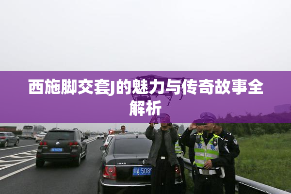西施脚交套J的魅力与传奇故事全解析
