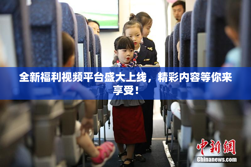 全新福利视频平台盛大上线，精彩内容等你来享受！