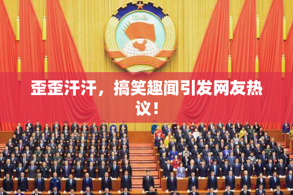 歪歪汗汗，搞笑趣闻引发网友热议！