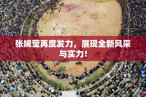张婉莹再度发力，展现全新风采与实力！