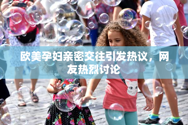 欧美孕妇亲密交往引发热议，网友热烈讨论