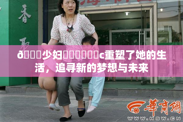 🔞少妇❌‌❌‌❌‌c重塑了她的生活，追寻新的梦想与未来