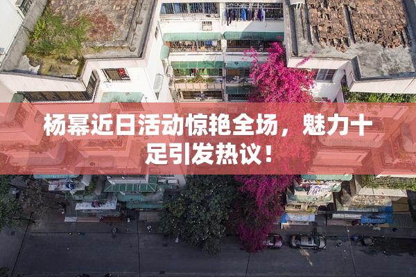 杨幂近日活动惊艳全场，魅力十足引发热议！