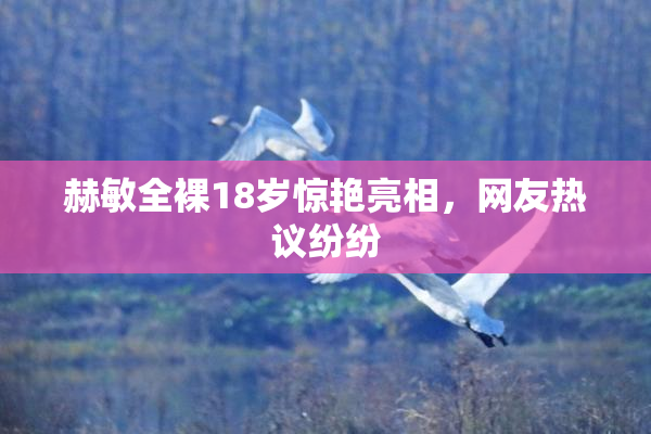 赫敏全裸18岁惊艳亮相，网友热议纷纷