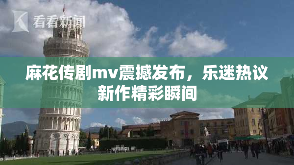 麻花传剧mv震撼发布，乐迷热议新作精彩瞬间