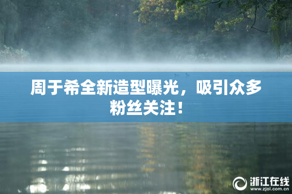 周于希全新造型曝光，吸引众多粉丝关注！