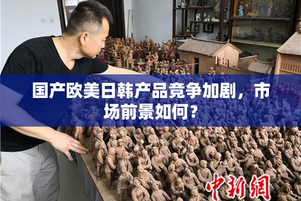 国产欧美日韩产品竞争加剧，市场前景如何？