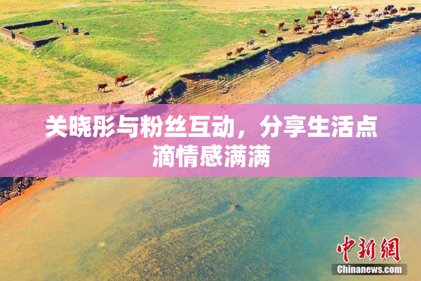 关晓彤与粉丝互动，分享生活点滴情感满满