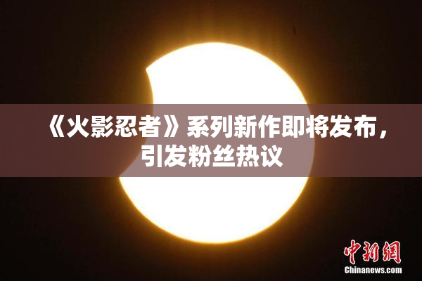 《火影忍者》系列新作即将发布，引发粉丝热议