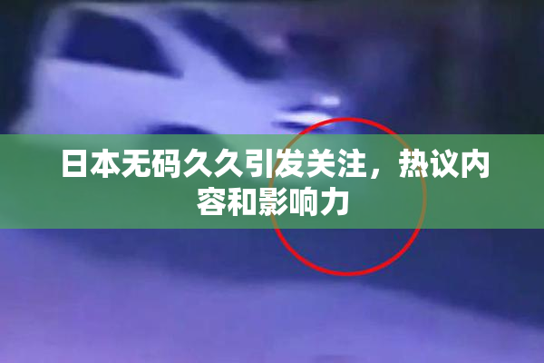 日本无码久久引发关注，热议内容和影响力