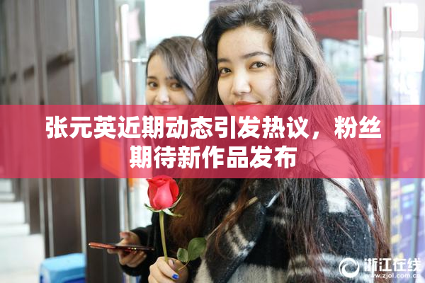 张元英近期动态引发热议，粉丝期待新作品发布