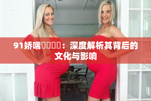 91娇喘❌‌❌‌：深度解析其背后的文化与影响