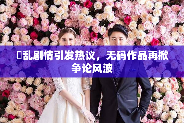 婬乱剧情引发热议，无码作品再掀争论风波