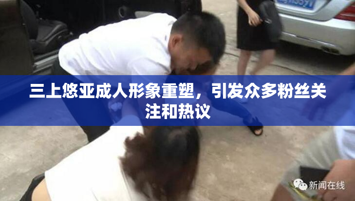 三上悠亚成人形象重塑，引发众多粉丝关注和热议