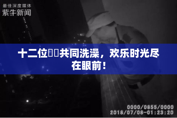十二位妺妺共同洗澡，欢乐时光尽在眼前！