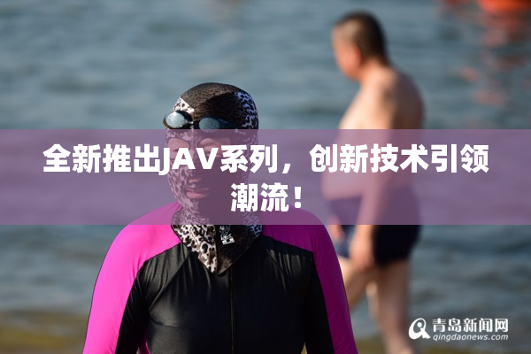 全新推出JAV系列，创新技术引领潮流！