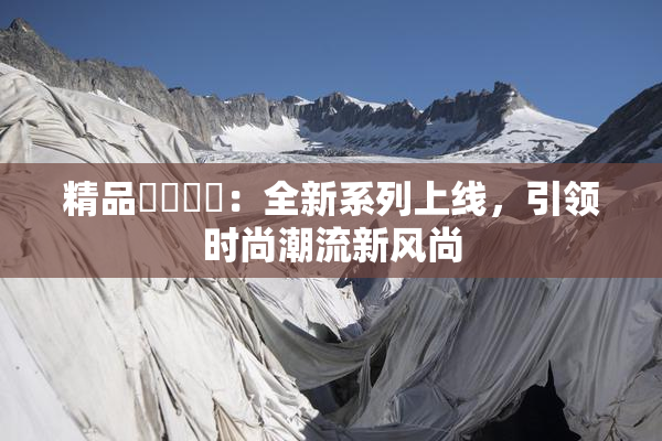 精品❌‌❌‌：全新系列上线，引领时尚潮流新风尚