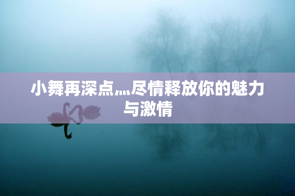 小舞再深点灬尽情释放你的魅力与激情