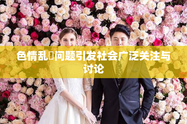 色情乱婬问题引发社会广泛关注与讨论