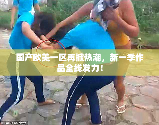 国产欧美一区再掀热潮，新一季作品全线发力！