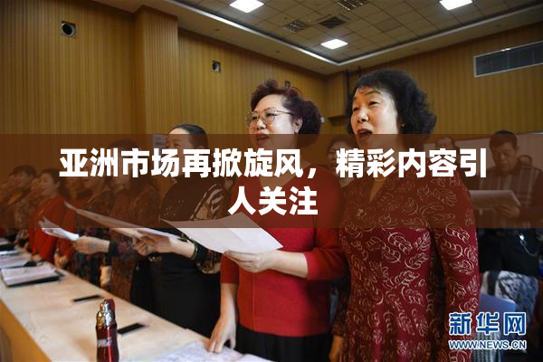 亚洲市场再掀旋风，精彩内容引人关注