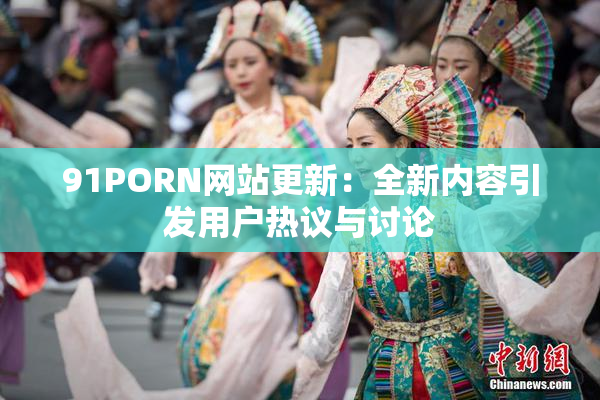 91PORN网站更新：全新内容引发用户热议与讨论