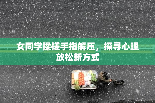女同学揉搓手指解压，探寻心理放松新方式