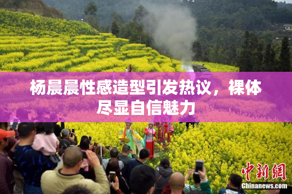 杨晨晨性感造型引发热议，裸体尽显自信魅力