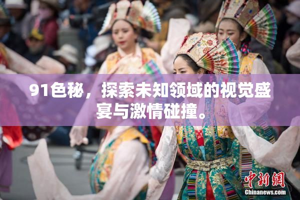 91色秘，探索未知领域的视觉盛宴与激情碰撞。