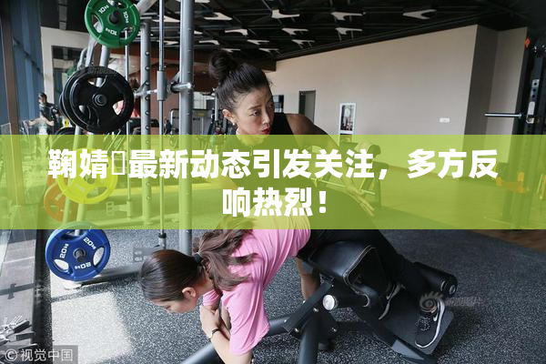 鞠婧祎最新动态引发关注，多方反响热烈！