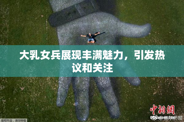大乳女兵展现丰满魅力，引发热议和关注