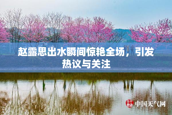 赵露思出水瞬间惊艳全场，引发热议与关注