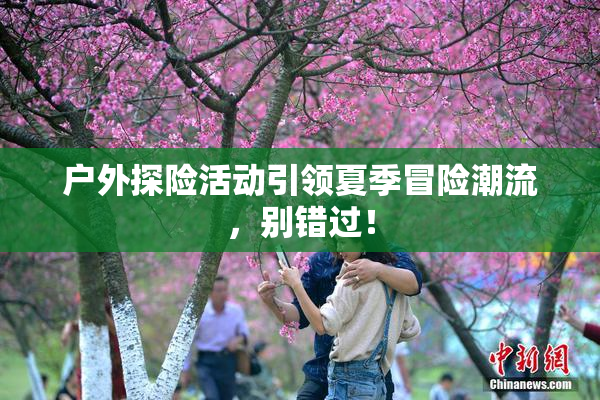户外探险活动引领夏季冒险潮流，别错过！