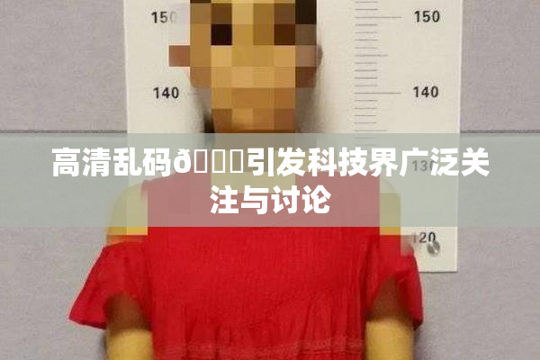 高清乱码🔞引发科技界广泛关注与讨论