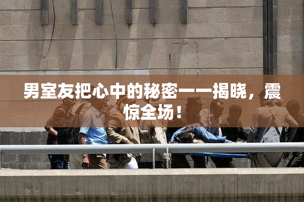 男室友把心中的秘密一一揭晓，震惊全场！