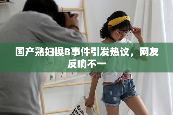 国产熟妇搡B事件引发热议，网友反响不一