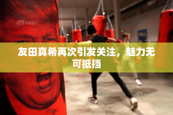 友田真希再次引发关注，魅力无可抵挡