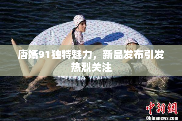 唐嫣91独特魅力，新品发布引发热烈关注