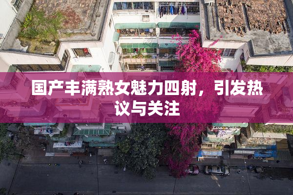 国产丰满熟女魅力四射，引发热议与关注