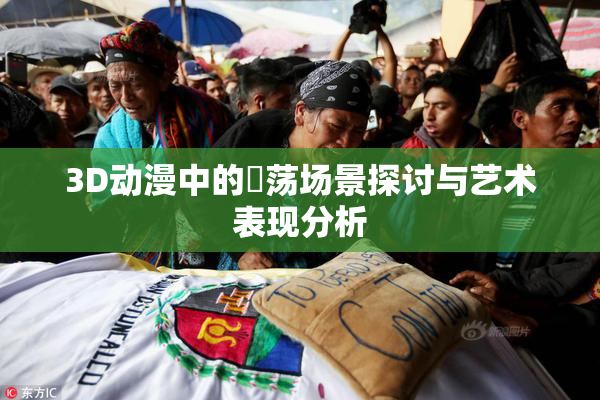 3D动漫中的婬荡场景探讨与艺术表现分析