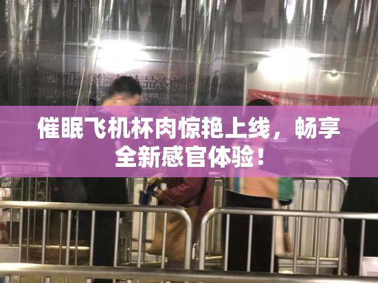催眠飞机杯肉惊艳上线，畅享全新感官体验！
