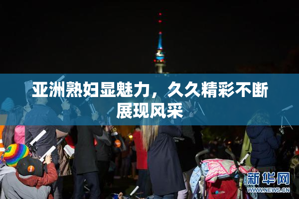 亚洲熟妇显魅力，久久精彩不断展现风采