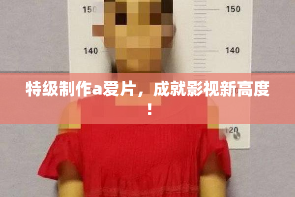 特级制作a爱片，成就影视新高度！