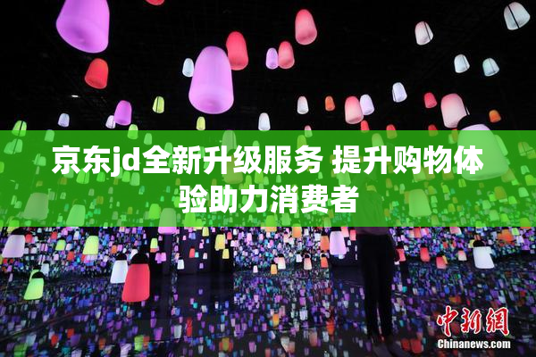 京东jd全新升级服务 提升购物体验助力消费者