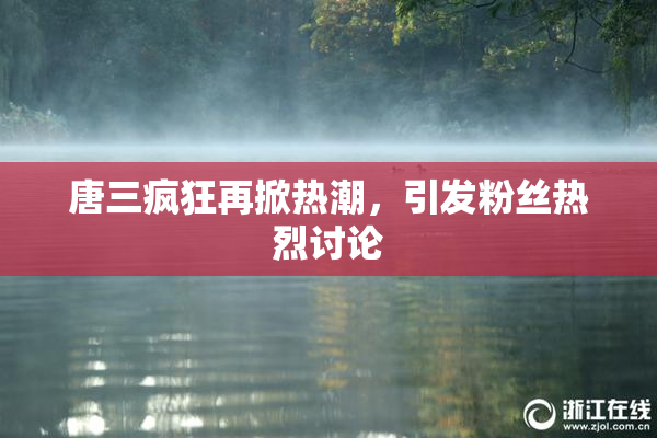 唐三疯狂再掀热潮，引发粉丝热烈讨论