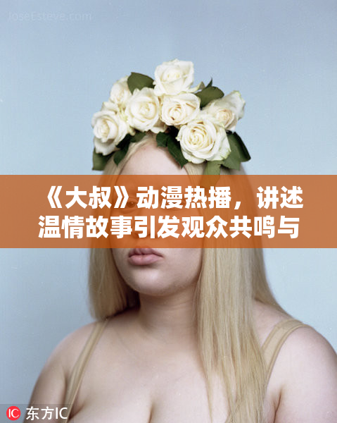 《大叔》动漫热播，讲述温情故事引发观众共鸣与热议