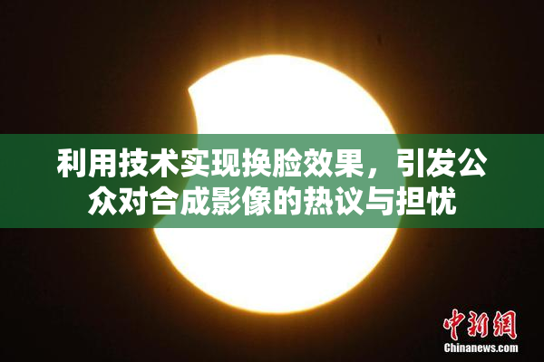 利用技术实现换脸效果，引发公众对合成影像的热议与担忧