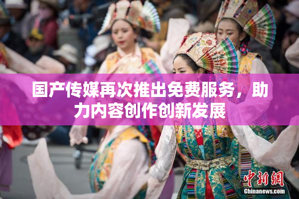 国产传媒再次推出免费服务，助力内容创作创新发展