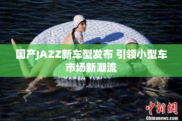 国产JAZZ新车型发布 引领小型车市场新潮流
