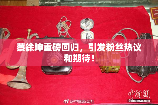 蔡徐坤重磅回归，引发粉丝热议和期待！